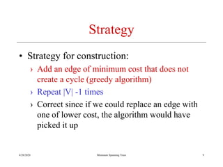4/20/2020 Minimum Spanning Trees
Strategy
• Strategy for construction:
› Add an edge of minimum cost that does not
create a cycle (greedy algorithm)
› Repeat |V| -1 times
› Correct since if we could replace an edge with
one of lower cost, the algorithm would have
picked it up
9
 