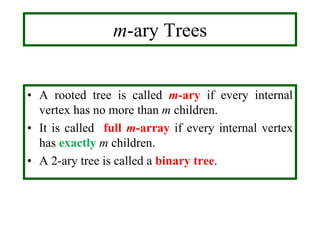 m-ary Trees
• A rooted tree is called m-ary if every internal
vertex has no more than m children.
• It is called full m-array if every internal vertex
has exactly m children.
• A 2-ary tree is called a binary tree.
 