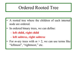 Ordered Rooted Tree
• A rooted tree where the children of each internal
node are ordered.
• In ordered binary trees, we can define:
– left child, right child
– left subtree, right subtree
• For m-ary trees with m > 2, we can use terms like
“leftmost”, “rightmost,” etc.
 