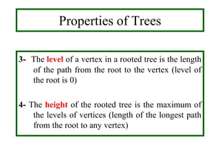 3- The level of a vertex in a rooted tree is the length
of the path from the root to the vertex (level of
the root is 0)
4- The height of the rooted tree is the maximum of
the levels of vertices (length of the longest path
from the root to any vertex)
Properties of Trees
 