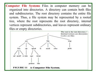 Computer File Systems Files in computer memory can be
organized into directories. A directory can contain both files
and subdirectories. The root directory contains the entire file
system. Thus, a file system may be represented by a rooted
tree, where the root represents the root directory, internal
vertices represent subdirectories, and leaves represent ordinary
files or empty directories.
 
