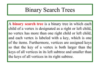 A binary search tree is a binary tree in which each
child of a vertex is designated as a right or left child,
no vertex has more than one right child or left child,
and each vertex is labeled with a key, which is one
of the items. Furthermore, vertices are assigned keys
so that the key of a vertex is both larger than the
keys of all vertices in its left subtree and smaller than
the keys of all vertices in its right subtree.
Binary Search Trees
 