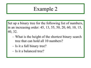 Example 2
Set up a binary tree for the following list of numbers,
in an increasing order: 45, 13, 55, 50, 20, 60, 10, 15,
40, 32.
– What is the height of the shortest binary search
tree that can hold all 10 numbers?
– Is it a full binary tree?
– Is it a balanced tree?
 