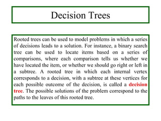 Decision Trees
Rooted trees can be used to model problems in which a series
of decisions leads to a solution. For instance, a binary search
tree can be used to locate items based on a series of
comparisons, where each comparison tells us whether we
have located the item, or whether we should go right or left in
a subtree. A rooted tree in which each internal vertex
corresponds to a decision, with a subtree at these vertices for
each possible outcome of the decision, is called a decision
tree. The possible solutions of the problem correspond to the
paths to the leaves of this rooted tree.
 