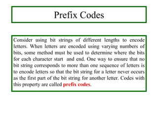 Prefix Codes
Consider using bit strings of different lengths to encode
letters. When letters are encoded using varying numbers of
bits, some method must be used to determine where the bits
for each character start and end. One way to ensure that no
bit string corresponds to more than one sequence of letters is
to encode letters so that the bit string for a letter never occurs
as the first part of the bit string for another letter. Codes with
this property are called prefix codes.
 