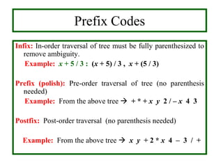 Infix: In-order traversal of tree must be fully parenthesized to
remove ambiguity.
Example: x + 5 / 3 : (x + 5) / 3 , x + (5 / 3)
Prefix (polish): Pre-order traversal of tree (no parenthesis
needed)
Example: From the above tree  + * + x y 2 / – x 4 3
Postfix: Post-order traversal (no parenthesis needed)
Example: From the above tree  x y + 2 * x 4 – 3 / +
Prefix Codes
 