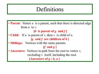 • Parent: Vertex u is a parent, such that there is directed edge
from u to v.
[b is parent of g and f ]
• Child: If u is parent of v, then v is child of u.
[g and f are children of b ]
• Siblings: Vertices with the same parents.
[f and g ]
• Ancestors: Vertices in path from the root to vertex v,
excluding v itself, including the root.
[Ancestors of g : b, a ]
Definitions
 