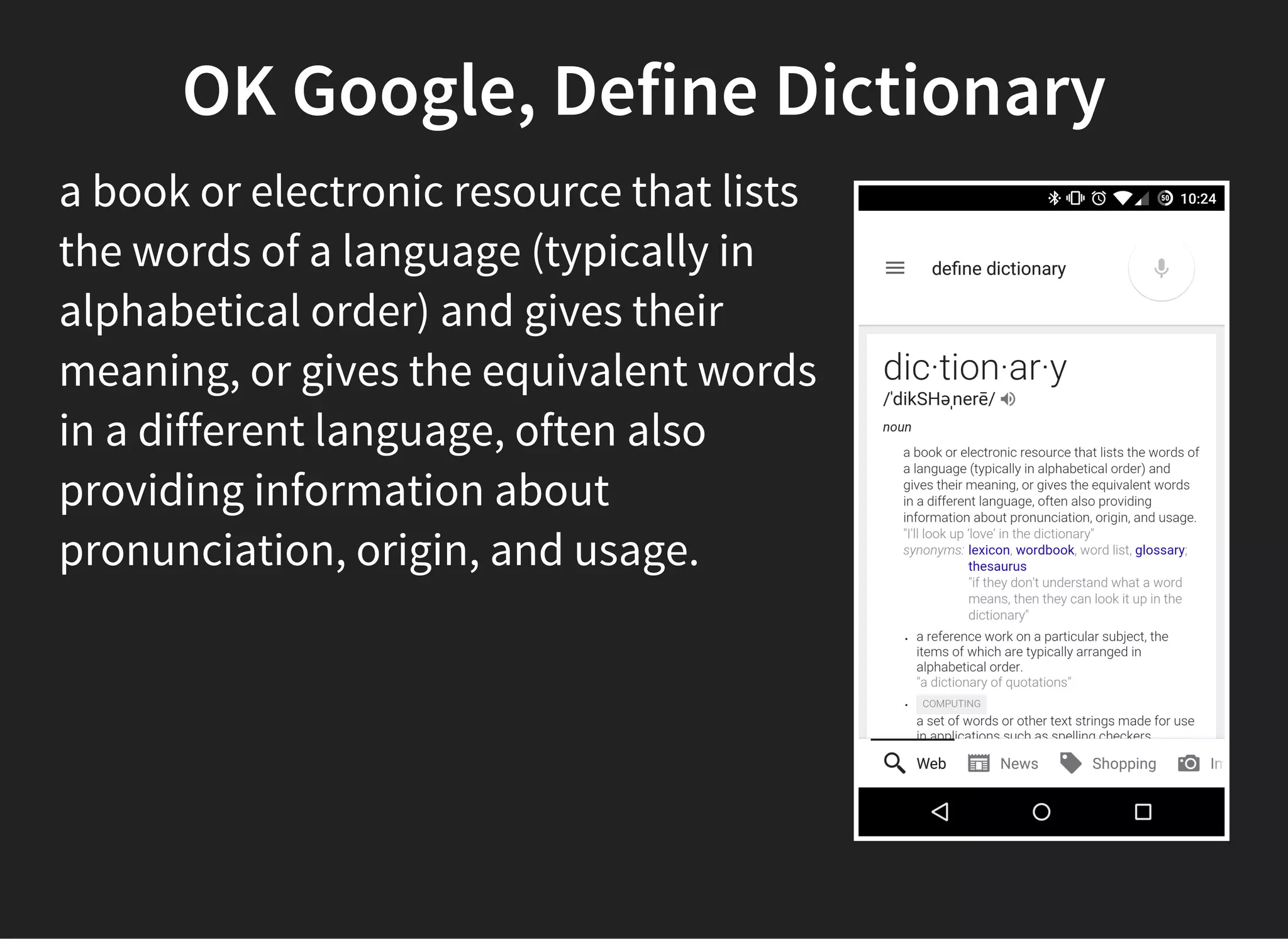 OK Google, Define Dictionary
a book or electronic resource that lists
the words of a language (typically in
alphabetical order) and gives their
meaning, or gives the equivalent words
in a different language, often also
providing information about
pronunciation, origin, and usage.
 