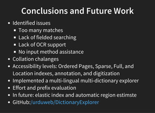 Conclusions and Future Work
Identified issues
Too many matches
Lack of fielded searching
Lack of OCR support
No input method assistance
Collation chalanges
Accessibility levels: Ordered Pages, Sparse, Full, and
Location indexes, annotation, and digitization
Implemented a multi-lingual multi-dictionary explorer
Effort and prefix evaluation
In future: elastic index and automatic region estimste
GitHub:/urduweb/DictionaryExplorer
 