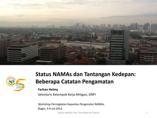 Status NAMAs dan Tantangan Kedepan:
Beberapa Catatan Pengamatan
Farhan Helmy
Sekretaris Kelompok Kerja Mitigasi, DNPI
Workshop Peningkatan Kapasitas Pengenalan NAMAs
Bogor, 3-4 Juli 2013
1Status NAMAs dan Tantangan ke Depan
 