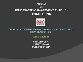 SEMINAR
ON
SOLID WASTE MANAGEMENT THROUGH
COMPOSTING
DEPARTMENT OF RURAL TECHNOLOGY AND SOCIAL DEVELOPMENT
G.G.V. BILASPUR (C.G.)
SESSION 2018-19
PRESENTING BY :-
FARHEEN BANO
M.Sc. (RT) 2nd SEM
 