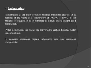  Incineration:
•Incineration is the most common thermal treatment process. It is
burning of the waste at a temperature of 1000°C ± 100°C in the
presence of oxygen so as to eliminate all odours and to ensure good
combustion.
•After incineration, the wastes are converted to carbon dioxide, water
vapour and ash.
•It converts hazardous organic substances into less hazardous
components.
14
 