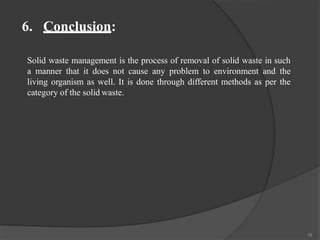 6. Conclusion:
16
Solid waste management is the process of removal of solid waste in such
a manner that it does not cause any problem to environment and the
living organism as well. It is done through different methods as per the
category of the solid waste.
 