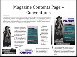 Magazine Contents Page –
ConventionsConventions:
I have used many conventions of a contents page such as having the name of the magazine at the
top of the page as well as having the word “contents” underneath it in a different font as well as a
bigger size. It also has an image of the an artist whom the main article is going to be featured on.
It also includes page numbers to help with the audience navigate. I have also added categories
such as the main articles, top singles and competitions.
The word ‘contents’ I have
done is at the top of the
page underneath the
magazine name, Ehsaas.
Here is an image of an
artist that will be in the
magazine. This is a
conventional feature as
most magazines have an
artist that will be the
highlight of the
magazine are presented
in the contents page. I
have also added a quote
that will be from the
article to draw the
attention of the
audience/reader.
I have made
three
categories that
will be in the
magazine. The
first being the
main articles,
the second
being the top
singles and
lastly,
competitions
for the
audience.
I have included page numbers which are
conventional for a magazine contents
page as majority of contents pages from
any genre of magazines will include page
numbers for which I have also done the
same
 