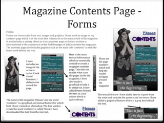 Magazine Contents Page -
FormsForms:
Forms are constructed from text, images and graphics. I have used an image on my
contents page which is of the artist that is featured in the main article of the magazine.
It also includes a variety of text as it is a contents page so the text written is
informational to the audience in order find the pages of articles within the magazine.
The contents page also includes graphics such as the main title “contents” as well the
boxes used behind the text.
I have
included an
image of the
artist to
make it look
visual
however, I
did not over
crowd the
page.
The name of the magazine ‘Ehsaas” and the word
“contents” is a graphical and textual feature for which
both I have created on photoshop. The font used to
create the word ‘contents’ is called ‘Nova’. I have
downloaded this font from the internet.
The textual feature I have added here is a quote from
the artist and to make the quote stand out more, I have
added a graphical feature which is a grey box behind
the text.
These are
the page
numbers
which will
help the
reader
navigate
around
the
magazine
Here is the main
textual information
which is essentially
needed to create a
magazine contents
page. This tells the
reader what is on
the pages inside the
magazine. I have
also made it
graphical to help it
to stand out. I have
added boxes behind
the text in a teal
colour which is
quite vibrant.
 