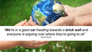 “We’re in a giant car heading towards a brick wall and
everyone is arguing over where they’re going to sit”
-David Suzuki
 