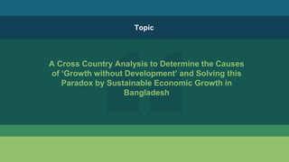 A Cross Country Analysis to Determine the Causes
of ‘Growth without Development’ and Solving this
Paradox by Sustainable Economic Growth in
Bangladesh
Topic
 