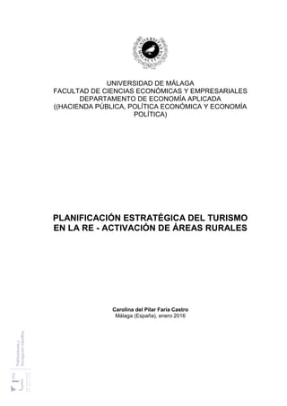 UNIVERSIDAD DE MÁLAGA
FACULTAD DE CIENCIAS ECONÓMICAS Y EMPRESARIALES
DEPARTAMENTO DE ECONOMÍA APLICADA
((HACIENDA PÚBLICA, POLÍTICA ECONÓMICA Y ECONOMÍA
POLÍTICA)
PLANIFICACIÓN ESTRATÉGICA DEL TURISMO
EN LA RE - ACTIVACIÓN DE ÁREAS RURALES
Carolina del Pilar Faría Castro
Málaga (España), enero 2016
 