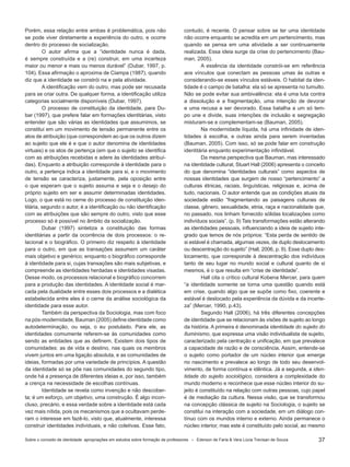 37
Porém, essa relação entre ambas é problemática, pois não
se pode viver diretamente a experiência do outro, e ocorre
dentro do processo de socialização.
O autor afirma que a “identidade nunca é dada,
é sempre construída e a (re) construir, em uma incerteza
maior ou menor e mais ou menos durável” (Dubar, 1997, p.
104). Essa afirmação o aproxima de Ciampa (1987), quando
diz que a identidade se constrói na e pela atividade.
A identificação vem do outro, mas pode ser recusada
para se criar outra. De qualquer forma, a identificação utiliza
categorias socialmente disponíveis (Dubar, 1997).
O processo de constituição da identidade, para Du-
bar (1997), que prefere falar em formações identitárias, visto
entender que são várias as identidades que assumimos, se
constitui em um movimento de tensão permanente entre os
atos de atribuição (que correspondem ao que os outros dizem
ao sujeito que ele é e que o autor denomina de identidades
virtuais) e os atos de pertença (em que o sujeito se identifica
com as atribuições recebidas e adere às identidades atribuí-
das). Enquanto a atribuição corresponde à identidade para o
outro, a pertença indica a identidade para si, e o movimento
de tensão se caracteriza, justamente, pela oposição entre
o que esperam que o sujeito assuma e seja e o desejo do
próprio sujeito em ser e assumir determinadas identidades.
Logo, o que está no cerne do processo de constituição iden-
titária, segundo o autor, é a identificação ou não identificação
com as atribuições que são sempre do outro, visto que esse
processo só é possível no âmbito da socialização.
Dubar (1997) sintetiza a constituição das formas
identitárias a partir da ocorrência de dois processos: o re-
lacional e o biográfico. O primeiro diz respeito à identidade
para o outro, em que as transações assumem um caráter
mais objetivo e genérico; enquanto o biográfico corresponde
à identidade para si, cujas transações são mais subjetivas, e
compreende as identidades herdadas e identidades visadas.
Desse modo, os processos relacional e biográfico concorrem
para a produção das identidades. A identidade social é mar-
cada pela dualidade entre esses dois processos e a dialética
estabelecida entre eles é o cerne da análise sociológica da
identidade para esse autor.
Também da perspectiva da Sociologia, mas com foco
na pós-modernidade, Bauman (2005) define identidade como
autodeterminação, ou seja, o eu postulado. Para ele, as
identidades comumente referem-se às comunidades como
sendo as entidades que as definem. Existem dois tipos de
comunidades: as de vida e destino, nas quais os membros
vivem juntos em uma ligação absoluta, e as comunidades de
ideias, formadas por uma variedade de princípios. A questão
da identidade só se põe nas comunidades do segundo tipo,
onde há a presença de diferentes ideias e, por isso, também
a crença na necessidade de escolhas contínuas.
Identidade se revela como invenção e não descober-
ta; é um esforço, um objetivo, uma construção. É algo incon-
cluso, precário, e essa verdade sobre a identidade está cada
vez mais nítida, pois os mecanismos que a ocultavam perde-
ram o interesse em fazê-lo, visto que, atualmente, interessa
construir identidades individuais, e não coletivas. Esse fato,
contudo, é recente. O pensar sobre se ter uma identidade
não ocorre enquanto se acredita em um pertencimento, mas
quando se pensa em uma atividade a ser continuamente
realizada. Essa ideia surge da crise do pertencimento (Bau-
man, 2005).
A essência da identidade constrói-se em referência
aos vínculos que conectam as pessoas umas às outras e
considerando-se esses vínculos estáveis. O habitat da iden-
tidade é o campo de batalha: ela só se apresenta no tumulto.
Não se pode evitar sua ambivalência: ela é uma luta contra
a dissolução e a fragmentação, uma intenção de devorar
e uma recusa a ser devorado. Essa batalha a um só tem-
po une e divide, suas intenções de inclusão e segregação
misturam-se e complementam-se (Bauman, 2005).
Na modernidade líquida, há uma infinidade de iden-
tidades à escolha, e outras ainda para serem inventadas
(Bauman, 2005). Com isso, só se pode falar em construção
identitária enquanto experimentação infindável.
Da mesma perspectiva que Bauman, mas interessado
na identidade cultural, Stuart Hall (2006) apresenta o conceito
do que denomina “identidades culturais” como aspectos de
nossas identidades que surgem de nosso “pertencimento” a
culturas étnicas, raciais, linguísticas, religiosas e, acima de
tudo, nacionais. O autor entende que as condições atuais da
sociedade estão “fragmentando as paisagens culturais de
classe, gênero, sexualidade, etnia, raça e nacionalidade que,
no passado, nos tinham fornecido sólidas localizações como
indivíduos sociais”. (p. 9) Tais transformações estão alterando
as identidades pessoais, influenciando a ideia de sujeito inte-
grado que temos de nós próprios: “Esta perda de sentido de
si estável é chamada, algumas vezes, de duplo deslocamento
ou descentração do sujeito” (Hall, 2006, p. 9). Esse duplo des-
locamento, que corresponde à descentração dos indivíduos
tanto de seu lugar no mundo social e cultural quanto de si
mesmos, é o que resulta em “crise de identidade”.
Hall cita o crítico cultural Kobena Mercer, para quem
“a identidade somente se torna uma questão quando está
em crise, quando algo que se supõe como fixo, coerente e
estável é deslocado pela experiência da dúvida e da incerte-
za” (Mercer, 1990, p.43).
Segundo Hall (2006), há três diferentes concepções
de identidade que se relacionam às visões de sujeito ao longo
da história. A primeira é denominada identidade do sujeito do
Iluminismo, que expressa uma visão individualista de sujeito,
caracterizado pela centração e unificação, em que prevalece
a capacidade de razão e de consciência. Assim, entende-se
o sujeito como portador de um núcleo interior que emerge
no nascimento e prevalece ao longo de todo seu desenvol-
vimento, de forma contínua e idêntica. Já a segunda, a iden-
tidade do sujeito sociológico, considera a complexidade do
mundo moderno e reconhece que esse núcleo interior do su-
jeito é constituído na relação com outras pessoas, cujo papel
é de mediação da cultura. Nessa visão, que se transformou
na concepção clássica de sujeito na Sociologia, o sujeito se
constitui na interação com a sociedade, em um diálogo con-
tínuo com os mundos interno e externo. Ainda permanece o
núcleo interior, mas este é constituído pelo social, ao mesmo
Sobre o conceito de identidade: apropriações em estudos sobre formação de professores * Ederson de Faria & Vera Lúcia Trevisan de Souza
 