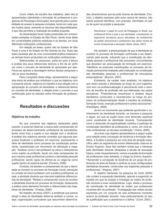 39
Como critério de escolha dos trabalhos, além dos já
apresentados (identidade e formação de professores e pro-
gramas de Psicologia e Educação), teve grande peso a possi-
bilidade de acesso à pesquisa completa, tendo em vista que,
em muitos casos, somente os resumos são disponibilizados,
o que não permitiria a realização da análise proposta.
As dissertações foram todas produzidas em universi-
dades sediadas no Estado de São Paulo, sendo duas delas
em universidades públicas estaduais e as demais, em duas
diferentes instituições confessionais.
Em relação às teses, quatro são do Estado de São
Paulo e uma é do Estado do Rio Grande do Sul. Duas das
teses paulistas são de uma universidade pública estadual e
as demais foram produzidas em instituições confessionais.
Selecionadas as pesquisas, partiu-se para a leitura
e análise dos seus referenciais teóricos a fim de se verifi-
car como o conceito de identidade foi apropriado por elas.
Focou-se apenas a abordagem teórica dessas pesquisas e
não os seus resultados.
Para o propósito deste artigo, apresentamos a seguir
dois eixos de análise que sintetizam o que se objetivou com
o presente estudo: objetivos do trabalho e sua relação com a
apropriação do conceito de identidade; e referencial teórico
ou conceito de identidade: a relação entre o conceito e sua
contribuição para os estudos sobre formação de professo-
res.
Resultados e discussões
Objetivos do trabalho
No que concerne aos objetivos declarados pelos
autores, é possível observar a busca pela compreensão do
processo de desenvolvimento profissional de educadores,
tendo como foco o sujeito e sua relação com a docência.
A análise dos objetivos permite constatar que algumas pes-
quisas focalizam o professor em exercício, expressando a
ideia de identidade como processo de constituição perma-
nente, caracterizado por movimento de afirmação e nega-
ção: “Analisar como o ser-professor se narra e interpreta-se
como sujeito na profissão, tendo em vista compreender de
que maneira esse profissional constrói a identidade pessoal/
profissional, sendo capaz de afirmar-se ou negar-se como
sujeito dentro do sistema-escola” (Ferreira, 2006).
Contudo, há também a compreensão de que a identi-
dade se constrói no processo de formação inicial, sobretudo
no contato do futuro professor com a prática profissional, ou
seja, a atividade docente que marcaria trajetórias diferencia-
das de identidade: “Relatar e compreender como se constitui
a identidade docente em processo de formação, destacando
a prática como elemento formador e diferenciador das traje-
tórias de identidade.” (Freitas, 2006)
No trabalho de Assis (2007), a amplitude que parece
atingir a ideia de identidade refere-se também a cursos, ou
seja, organizações curriculares que assumiriam determina-
das características que se pode chamar de identidade. Con-
tudo, o objetivo expresso pelo autor carece de clareza, não
sendo possível identificar, com precisão, identidade do que
ou de quem se propõe a pesquisar:
Reconhecer o papel do curso de Pedagogia no Brasil, que
profissional forma e qual a sua identidade, considerando os
segmentos formativos pouco articulados de profissionais
da gestão educacional e professores das séries iniciais de
ensino fundamental e educação infantil. (Assis, 2007)
Há, também, a pressuposição de que a identidade se
constrói no processo de formação continuada a ser desen-
volvido pela escola, indicando que a constituição da iden-
tidade pessoal e profissional são processos concomitantes
que deveriam ser preocupação da formação em exercício:
“Identificar as possíveis contribuições do processo de for-
mação permanente realizado pela instituição na constituição
das identidades pessoais e profissionais de educadoras
pesquisadoras.” (Buccini, 2007).
Entretanto, de caráter mais ampliado, há objetivos
que visam estudar a identidade ao longo de uma trajetória,
com foco na profissionalização e percorrendo todo o cami-
nho de escolha da profissão até sua efetivação nas ações
educativas: “Pretendem-se reconhecer e analisar traços
identitários construídos e reconstruídos ao longo do pro-
cesso de profissionalização desde a escolha da profissão,
formação inicial, inserção profissional e práxis educacional.”
(Pandolpho, 2006)
Já em um movimento que pretende aprofundar o co-
nhecimento da identidade docente, se inscreve a pesquisa
a seguir, em que se supõe haver uma dimensão espiritual
como constituinte da identidade docente: “Compreender
como a dimensão da espiritualidade contribui e participa da
constituição identitária de professores e, como, em uma es-
cola confessional, se dá essa constituição.” (Vieira, 2009)
Já a tese cujo objetivo apresentamos a seguir supõe
uma relação entre concepção de docência e formação iden-
titária, e focaliza a pesquisa em uma área de atuação espe-
cífica, além do segmento de ensino diferenciado: trata-se do
Ensino Superior. Esse fato também revela que o interesse
pela identidade docente ultrapassa a escola de educação
básica, onde, frequentemente, vemos a questão da formação
de professores mais debatida, e chega ao Ensino Superior:
“Apreender a concepção de docência de um grupo de pro-
fessores da área da Saúde e verificar as suas configurações
identitárias docentes, construídas nas trajetórias pessoais e
profissionais.” (Pagnez, 2007)
O objetivo declarado na pesquisa de Conti (2003)
não contém a expressão identidade, apenas a sugerindo na
medida em que se propõe a investigar as visões da profis-
são docente e suas características. Logo, atrela o processo
de constituição de identidade às visões que professores
iniciantes têm da profissão: “Investigação das visões sociais
expressas por um conjunto de seis professoras iniciantes
acerca da profissão docente, mais particularmente do tipo
de qualificação que a caracteriza e a define.” (Conti, 2003.)
Sobre o conceito de identidade: apropriações em estudos sobre formação de professores * Ederson de Faria & Vera Lúcia Trevisan de Souza
 