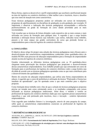 XII SIMPEP - Bauru, SP, Brasil, 07 a 09 de novembro de 2005.
Dessa forma, espera-se desenvolver o perfil empreendedor que auxiliará o profissional atuante
na área de logística no comércio eletrônico a lidar melhor com a incerteza, riscos e desafios
que esse ramo de atuação tem como característica.
Essas técnicas pedagógicas propostas podem ser utilizadas em cursos de treinamento,
programas de aperfeiçoamento ou disciplinas de graduação ou pós-gradação, por exemplo. O
importante é observar a indicação das técnicas pedagógicas recomendadas e utiliza-las
preferencialmente na grade de formação do curso dando prioridade para as mais
recomendadas.
Vale ressaltar que as técnicas de leitura dirigida e aula expositiva são as mais comuns e mais
utilizadas em cursos de formação para qualquer área. A sugestão é que a carga horária
destinada a utilização dessas técnicas seja reduzida e que outras, indicadas nesse trabalho,
passem a ter mais espaço nas grades curriculares do curso que pretende formar os
empreendedores para a área de logística do comércio eletrônico.
6. CONCLUSÕES
O objetivo desse artigo foi propor uma seleção das técnicas pedagógicas mais eficazes para o
desenvolvimento das características empreendedoras conhecidas como qualidades-chave do
modelo PETRA num processo de educação empreendedora para a formação do empreendedor
atuante na área de logística do comercio eletrônico.
Estudos relacionando as diferentes técnicas pedagógicas com as 39 qualidades-chave
chegaram numa priorização das técnicas pedagógicas que propiciam o desenvolvimento
dessas características empreendedoras. Esse trabalho propõe que seja estruturado um curso de
formação para os profissionais da logística do comercio eletrônico onde a carga horária seja
dividida de acordo com as técnicas pedagógicas apontadas como as que mais contribuem para
o desenvolvimento das qualidades-chave.
Dentro do conceito de educação empreendedora, que utiliza uma forma empreendedora de
educar, é sugerido que o curso dê preferência à utilização da técnica “Praticando e Ensino/uso
imediato do aprendizado”, que foi apontada como a que mais contribui para o objetivo
proposto.
Como limitação desse trabalho está o fato de que a seleção de técnicas pedagógicas propostas
precisa ser testada num curso estruturado assim e os resultados comparados com cursos
utilizando as técnicas pedagógicas tradicionais. Além disso, o modelo é restrito ao
profissional de logística do comércio eletrônico dado que esse segmento possui características
especificas e que está permeado pela incerteza, risco e inovação – cenários tipicamente
empreendedores.
Uma sugestão para trabalhos futuros é a investigação, através de uma pesquisa de campo,
sobre quais as características empreendedoras essenciais ao profissional de logística do
comercio eletrônico.
7. REFERÊNCIAS BIBLIOGRÁFICAS
AGUILERA, M. L, GIMENEZ, C., BACIC, M.J.NETO, R.F. (2003) Serviços Logísticos e comércio
eletrônico. X SIMPEP. Bauru SP.
BALLOU, R.H. (2001). Gerenciamento da Cadeia de Suprimentos.,Porto Alegre: Bookman.
CARVALHO, D.T. (1999). Condicionantes de estratégias para a internet: uma abordagem inter-funcional.
Tese de Doutorado, São Paulo, FEA-USP.
 