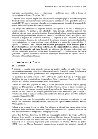XII SIMPEP - Bauru, SP, Brasil, 07 a 09 de novembro de 2005.
incertezas, oportunidades, riscos e criatividade – ambientes esses onde a figura do
empreendedor se destaca (Dornelas, 2001).
O objetivo desse artigo é propor uma seleção das técnicas pedagógicas mais eficazes para o
desenvolvimento das características empreendedoras conhecidas como qualidades-chave do
modelo PETRA num processo de educação empreendedora para a formação do empreendedor
atuante na área de logística do comercio eletrônico.
Este artigo está estruturado da seguinte maneira: no capítulo 1 foi feita a introdução ao
assunto proposto. No capítulo 2 será abordado o tema comércio eletrônico com um item
relativo à internet, outro a respeito dos tipos de comércio eletrônico e um último item dentro
deste capitulo apresentando os números do comércio eletrônico no Brasil. No capítulo 3 será
abordada a logística no comércio eletrônico. O capítulo 4 será dedicado à educação
empreendedora na formação do profissional de logística do comércio eletrônico abordando o
empreendedorismo, as características empreendedoras e a educação empreendedora. O
capítulo 5 apresenta uma seleção das técnicas pedagógicas mais eficazes para o
desenvolvimento das características na formação do empreendedor que atua na área de
logística do comercio eletrônico baseada na utilização das técnicas pedagógicas mais
eficazes encontradas através da utilização da ferramenta QFD – Desdobramento da Função
Qualidade. O capítulo 6 contém as conclusões e limitações do trabalho. No capítulo 7 estão as
referencias bibliográficas utilizadas.
2. O COMÉRCIO ELETÔNICO
2.1 – A internet
A internet é baseada num conceito simples de pontos ligados em rede. Com vários
computadores conectados entre si tecendo uma única rede, é possível a troca de informação
constante entre eles mesmo quando um ou mais computadores não está acessível.
Foi a partir da 2ª. Guerra Mundial (1939 – 1945) e das Guerras da Coréia e do Vietnã que a
fragilidade da rede centralizada de computadores ficou evidenciada. Caso o servidor fosse
atingido pelo inimigo, todas as estações perderiam a conexão.
Durante a Guerra Fria (a partir de 1960), a ARPA (Advanced Research Project Agency),
membro do Departamento de Defesa dos Estados Unidos, iniciou o desenvolvimento da
ARPANet, uma rede baseada no princípio da descentralização. Dessa maneira, caso uma das
estações da rede caísse ao ser atingida pelo inimigo (por um bombardeio, por exemplo), a
comunicação entre os demais computadores ainda seria possível graças as outras conexões
existentes (Ozaki, 2003:32 ).
Em 1982, os protocolos de transmissão e endereçamento se tornaram operacionais e a rede
passou a ser chamada de Internet (Carvalho, 1999:36), que significa Intercontinental Network
(Ozaki, 2003:32).
Embora a sua origem tivesse em vista fins militares, a internet logo passou para o meio
acadêmico, coincidindo com o desenvolvimento dos computadores, e passa a servir de elo
para troca de informação e experiência entre pesquisadores.
Com o fim da União Soviética, em 1989, as preocupações militares do projeto ARPANet
deixaram de ter sentido e o governo norte americano liberou a internet do controle estatal.
A World Wide Web (World Wide = universal, mundial; Web = teia; logo, literalmente, “teia
mundial”) foi a verdadeira responsável pelo crescimento da internet. Através do padrão
HTML (Hypertext Markup Language), o acesso tornou-se muito mais amistoso e agradável,
 