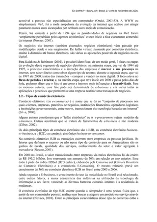 XII SIMPEP - Bauru, SP, Brasil, 07 a 09 de novembro de 2005.
acessível a pessoas não especializadas em computador (Ozaki, 2003:33). A WWW ou
simplesmente Web, foi a mola propulsora da evolução da internet que acabou por atingir
patamares nunca antes alcançados por nenhum outro meio de comunicação.
Porém, foi somente a partir de 1994 que as possibilidades de negócios na Web foram
“amplamente percebidas pelos agentes econômicos” e teve início a fase claramente comercial
da internet (Novaes, 2001).
Os negócios via internet (também chamados negócios eletrônicos) vêm passado por
modificações desde o seu surgimento. De leilão virtual, passando por comércio eletrônico,
ensino à distancia até banco eletrônico, são várias as aplicações possíveis de negócios na era
digital.
Para Kalakota & Robinson (2002), é possível identificar, de um modo geral, 3 fases ou etapas
da evolução desse segmento de negócios eletrônicos: na primeira etapa, que vai de 1994 até
1997, a principal característica é a intenção das empresas é marcar a sua presença na
internet, sem saber direito como obter algum tipo de retorno; durante a segunda etapa, que vai
de 1997 até 2000, tratou das transações – comprar e vender no meio digital. O foco estava no
fluxo de pedidos e receita; e, na terceira etapa, que teve início em 2000 e passa pelos dias de
hoje, podemos dizer que o foco é em como a internet pode influenciar a lucratividade. Para
os mesmos autores, essa fase pode ser denominada de e-business e ela inclui todas as
aplicações e processos que permitem a uma empresa realizar uma transação de negócios.
2.2 – Tipos de comércio eletrônico
Comércio eletrônico (ou e-commerce) é o nome que se dá ao “conjunto de processos nos
quais clientes, empresas, parceiros de negócios, instituições financeiras, operadores logísticos
e instituições governamentais, entre outros, transacionam via tecnologia baseada em internet”
(Silva, 2000).
Alguns autores consideram que o “leilão eletrônico” ou o e-procurement sejam modelos de
e-business. Outros acreditam que se tratam de ferramentas de e-business e não modelos
(Zilber, 2002).
Os dois principais tipos de comércio eletrônico são o B2B, ou comércio eletrônico business-
to-business, e o B2C, ou comércio eletrônico business-to-consumer.
No comércio eletrônico B2B as transações ocorrem entre empresas ou pessoas jurídicas. Os
fatores que definem o sucesso ou não nesse tipo de comércio para os fornecedores são os
ganhos de escala, qualidade dos serviços, conhecimento do setor e valor agregado à
mercadoria (Novaes,2001).
Em 2004 no Brasil, o valor transacionado entre empresas via meios eletrônicos foi da ordem
de R$ 195,2 bilhões. Isso representa um aumento de 30% em relação ao ano anterior. Esse
dado é parte do índice B2Bol (B2B online), elaborado pela Camara-e.net (Câmara Brasileira
de Comércio Eletrônico) e a consultoria E-Consulting. O mesmo relatório prevê um
crescimento de 36% no comércio eletrônico B2B no Brasil entre 2005 e 2006.
Ainda segundo a E-business, o crescimento do uso da modalidade no Brasil está relacionado,
entre outros fatores, a maior consciência das indústrias na utilização da tecnologia da
informação a seu favor, vencendo as diversas barreiras culturais internas e a resistência às
mudanças.
O comércio eletrônico do tipo B2C ocorre quando o comprador é uma pessoa física que, a
partir de um computador pessoal, realiza suas buscas e adquire um produto ou serviço através
da internet (Novaes, 2001). Entre as principais características desse tipo de comércio estão a
 