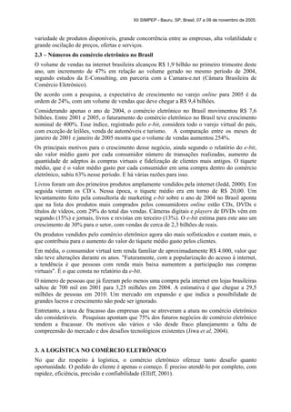 XII SIMPEP - Bauru, SP, Brasil, 07 a 09 de novembro de 2005.
variedade de produtos disponíveis, grande concorrência entre as empresas, alta volatilidade e
grande oscilação de preços, ofertas e serviços.
2.3 – Números do comércio eletrônico no Brasil
O volume de vendas na internet brasileira alcançou R$ 1,9 bilhão no primeiro trimestre deste
ano, um incremento de 47% em relação ao volume gerado no mesmo período de 2004,
segundo estudos da E-Consulting, em parceria com a Camara-e.net (Câmara Brasileira de
Comércio Eletrônico).
De acordo com a pesquisa, a expectativa de crescimento no varejo online para 2005 é da
ordem de 24%, com um volume de vendas que deve chegar a R$ 9,4 bilhões.
Considerando apenas o ano de 2004, o comércio eletrônico no Brasil movimentou R$ 7,6
bilhões. Entre 2001 e 2005, o faturamento do comércio eletrônico no Brasil teve crescimento
nominal de 400%. Esse índice, registrado pelo e-bit, considera todo o varejo virtual do país,
com exceção de leilões, venda de automóveis e turismo. A comparação entre os meses de
janeiro de 2001 e janeiro de 2005 mostra que o volume de vendas aumentou 254%.
Os principais motivos para o crescimento desse negócio, ainda segundo o relatório do e-bit,
são valor médio gasto por cada consumidor número de transações realizadas, aumento da
quantidade de adeptos às compras virtuais e fidelização de clientes mais antigos. O tíquete
médio, que é o valor médio gasto por cada consumidor em uma compra dentro do comércio
eletrônico, subiu 63% nesse período. E há várias razões para isso.
Livros foram um dos primeiros produtos amplamente vendidos pela internet (Jedd, 2000). Em
seguida vieram os CD´s. Nessa época, o tíquete médio era em torno de R$ 20,00. Um
levantamento feito pela consultoria de marketing e-bit sobre o ano de 2004 no Brasil aponta
que na lista dos produtos mais comprados pelos consumidores online estão CDs, DVDs e
títulos de vídeos, com 29% do total das vendas. Câmeras digitais e players de DVDs vêm em
segundo (15%) e jornais, livros e revistas em terceiro (13%). O e-bit estima para este ano um
crescimento de 30% para o setor, com vendas de cerca de 2,3 bilhões de reais.
Os produtos vendidos pelo comércio eletrônico agora são mais sofisticados e custam mais, o
que contribuiu para o aumento do valor do tíquete médio gasto pelos clientes.
Em média, o consumidor virtual tem renda familiar de aproximadamente R$ 4.000, valor que
não teve alterações durante os anos. "Futuramente, com a popularização do acesso à internet,
a tendência é que pessoas com renda mais baixa aumentem a participação nas compras
virtuais". É o que consta no relatório da e-bit.
O número de pessoas que já fizeram pelo menos uma compra pela internet em lojas brasileiras
saltou de 700 mil em 2001 para 3,25 milhões em 2004. A estimativa é que chegue a 29,5
milhões de pessoas em 2010. Um mercado em expansão e que indica a possibilidade de
grandes lucros e crescimento não pode ser ignorado.
Entretanto, a taxa de fracasso das empresas que se atreveram a atura no comércio eletrônico
são consideráveis. Pesquisas apontam que 75% dos futuros negócios de comércio eletrônico
tendem a fracassar. Os motivos são vários e vão desde fraco planejamento a falta de
compreensão do mercado e dos desafios tecnológicos existentes (Jiwa et al, 2004).
3. A LOGÍSTICA NO COMÉRCIO ELETRÔNICO
No que diz respeito à logística, o comércio eletrônico oferece tanto desafio quanto
oportunidade. O pedido do cliente é apenas o começo. É preciso atendê-lo por completo, com
rapidez, eficiência, precisão e confiabilidade (Elliff, 2001).
 
