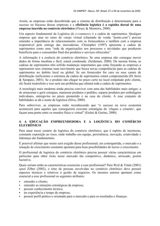 XII SIMPEP - Bauru, SP, Brasil, 07 a 09 de novembro de 2005.
Assim, as empresas estão descobrindo que o sistema de distribuição é determinante para o
sucesso ou fracasso dessas empresas e a eficiência logística é a espinha dorsal de uma
empresa inserida no comércio eletrônico (Fleury & Monteiro, 2000).
Um aspecto fundamental da Logística do e-commerce é a cadeia de suprimentos. Qualquer
empresa que atue no ramo de varejo virtual (chamado de venda “ponto.com”) precisa
entender a importância do relacionamento com os fornecedores e também com a empresa
responsável pela entrega das mercadorias. Chistopher (1997) apresenta a cadeia de
suprimentos como uma “rede de organizações nos processos e atividades que produzem
benefícios para o consumidor final dos produtos e serviços oferecidos”.
A informação é a essência do comércio eletrônico. Se uma empresa não consegue mover
dados de forma imediata e fácil, estará condenada. (Seideman, 2000). Da mesma forma, as
cadeias de suprimentos têm sofrido mudanças importantes que estão forçando as empresas a
repensarem seus sistemas num movimento que busca novas competências para as cadeias de
suprimentos no âmbito local ou global. Se um fornecedor for caro ou seus canais de
distribuição ineficientes a estrutura da cadeia de suprimentos estará comprometida (Di Serio
& Sampaio, 2001). Se o produto não chegar no prazo certo no local estipulado pelo cliente,
ele ficará insatisfeito e isso será um problema que afetará toda a cadeia de suprimentos.
A tecnologia mais moderna ainda precisa conviver com uma das habilidades mais antigas: a
de armazenar e gerir estoques, manusear produtos e pedidos, separar produtos por embalagens
individuais, entregá-los no prazo prometido e na casa do cliente. A esse conjunto de
habilidades se dá o nome de logística (Silva, 2000).
Para sobreviver, as empresas estão reconhecendo que “o sucesso na nova economia
acontecerá para aqueles que conseguirem executar estratégias de ‘cliques e cimento’, que
façam uma ponte entre os mundos físico e virtual” (Gulati & Garino, 2000).
4. A EDUCAÇÃO EMPREENDEDORA E A LOGÍSTICA DO COMÉRCIO
ELETRÔNICO
Para atuar nesse cenário da logística do comércio eletrônico, que é repleto de incertezas,
constante exposição ao risco, onde trabalho em equipe, persistência, inovação, criatividade e
liderança são fundamentais.
É possível afirmar que muito será exigido desse profissional; em contrapartida, o mercado e a
situação de crescimento constante apontam para boas possibilidades de lucros e crescimento.
O profissional de logística do comércio eletrônico precisa possuir várias características em
particular para obter êxito nesse mercado tão competitivo, dinâmico, arriscado, porém
lucrativo.
Quais seriam então as características essenciais a esse profissional? Para Weil & Vitale (2001)
apud Zilber (2002), o time de pessoas envolvidas no comércio eletrônico deve possuir
aspectos técnicos e relativos à gestão de negócios. Os mesmos autores apontam como
essencial a esse profissional os seguintes atributos:
ƒ entender o cliente;
ƒ entender as intenções estratégicas da empresa;
ƒ possuir conhecimento técnico;
ƒ ter experiência e tempo de empresa;
ƒ possuir perfil prático e orientado para o mercado e para os resultados e finanças.
 
