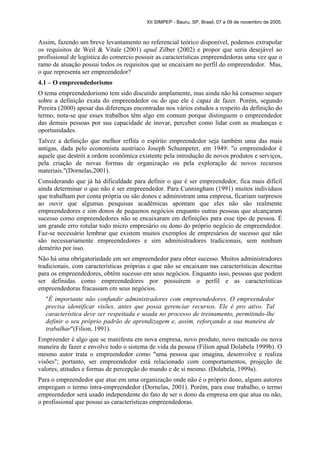 XII SIMPEP - Bauru, SP, Brasil, 07 a 09 de novembro de 2005.
Assim, fazendo um breve levantamento no referencial teórico disponível, podemos extrapolar
os requisitos de Weil & Vitale (2001) apud Zilber (2002) e propor que seria desejável ao
profissional de logística do comercio possuir as características empreendedoras uma vez que o
ramo de atuação possui todos os requisitos que se encaixam no perfil do empreendedor. Mas,
o que representa ser empreendedor?
4.1 – O empreendedorismo
O tema empreendedorismo tem sido discutido amplamente, mas ainda não há consenso sequer
sobre a definição exata do empreendedor ou do que ele é capaz de fazer. Porém, segundo
Pereira (2000) apesar das diferenças encontradas nos vários estudos a respeito da definição do
termo, nota-se que esses trabalhos têm algo em comum porque distinguem o empreendedor
das demais pessoas por sua capacidade de inovar, perceber como lidar com as mudanças e
oportunidades.
Talvez a definição que melhor reflita o espírito empreendedor seja também uma das mais
antigas, dada pelo economista austríaco Joseph Schumpeter, em 1949: "o empreendedor é
aquele que destrói a ordem econômica existente pela introdução de novos produtos e serviços,
pela criação de novas formas de organização ou pela exploração de novos recursos
materiais."(Dornelas,2001).
Considerando que já há dificuldade para definir o que é ser empreendedor, fica mais difícil
ainda determinar o que não é ser empreendedor. Para Cunningham (1991) muitos indivíduos
que trabalham por conta própria ou são donos e administram uma empresa, ficariam surpresos
ao ouvir que algumas pesquisas acadêmicas apontam que eles não são realmente
empreendedores e sim donos de pequenos negócios enquanto outras pessoas que alcançaram
sucesso como empreendedores não se encaixaram em definições para esse tipo de pessoa. É
um grande erro rotular todo micro empresário ou dono do próprio negócio de empreendedor.
Faz-se necessário lembrar que existem muitos exemplos de empresários de sucesso que não
são necessariamente empreendedores e sim administradores tradicionais, sem nenhum
demérito por isso.
Não há uma obrigatoriedade em ser empreendedor para obter sucesso. Muitos administradores
tradicionais, com características próprias e que não se encaixam nas características descritas
para os empreendedores, obtêm sucesso em seus negócios. Enquanto isso, pessoas que podem
ser definidas como empreendedores por possuírem o perfil e as características
empreendedoras fracassam em seus negócios.
"É importante não confundir administradores com empreendedores. O empreendedor
precisa identificar visões, antes que possa gerenciar recursos. Ele é pro ativo. Tal
característica deve ser respeitada e usada no processo de treinamento, permitindo-lhe
definir o seu próprio padrão de aprendizagem e, assim, reforçando a sua maneira de
trabalhar"(Filion, 1991).
Empreender é algo que se manifesta em nova empresa, novo produto, novo mercado ou nova
maneira de fazer e envolve todo o sistema de vida da pessoa (Filion apud Dolabela 1999b). O
mesmo autor trata o empreendedor como "uma pessoa que imagina, desenvolve e realiza
visões"; portanto, ser empreendedor está relacionado com comportamentos, projeção de
valores, atitudes e formas de percepção do mundo e de si mesmo. (Dolabela, 1999a).
Para o empreendedor que atue em uma organização onde não é o próprio dono, alguns autores
empregam o termo intra-empreendedor (Dornelas, 2001). Porém, para esse trabalho, o termo
empreendedor será usado independente do fato de ser o dono da empresa em que atua ou não,
o profissional que possui as características empreendedoras.
 