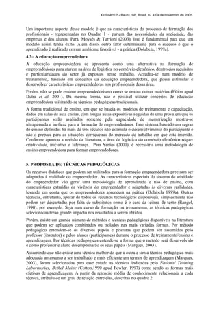 XII SIMPEP - Bauru, SP, Brasil, 07 a 09 de novembro de 2005.
Um importante aspecto desse modelo é que as características do processo de formação dos
profissionais - representadas no Quadro 1 - partem das necessidades da sociedade, das
empresas e dos alunos. Para, Moysés & Turrioni (2003), isso é fundamental para que um
modelo assim tenha êxito. Além disso, outro fator determinante para o sucesso é que o
aprendizado é realizado em um ambiente favorável - a prática (Dolabela, 1999a).
4.3– A educação empreendedora
A educação empreendedora se apresenta como uma alternativa na formação de
empreendedores para aturem na área de logística no comércio eletrônico, dentro dos requisitos
e particularidades do setor já expostos nesse trabalho. Acredita-se num modelo de
treinamento, baseado em conceitos da educação empreendedora, que possa estimular e
desenvolver características empreendedoras nos profissionais dessa área.
Porém, não se pode ensinar empreendedorismo como se ensina outras matérias (Filion apud
Dutra et al, 2001). Da mesma forma, não é possível utilizar conceitos de educação
empreendedora utilizando-se técnicas pedagógicas tradicionais.
A forma tradicional de ensino, em que se baseia os modelos de treinamento e capacitação,
dados em salas de aula cheias, com longas aulas expositivas seguidas de uma prova em que os
participantes serão avaliados somente pela capacidade de memorização mostra-se
ultrapassada e ineficaz para a formação de empreendedores. Esse sistema baseado em regras
de ensino definidas há mais de três séculos não estimula o desenvolvimento do participante e
não o prepara para as situações corriqueiras do mercado de trabalho em que está inserido.
Conforme apontou a revisão da literatura, a área de logística do comércio eletrônico requer
criatividade, iniciativa e liderança. Para Santos (2000), é necessária uma metodologia de
ensino empreendedora para formar empreendedores.
5. PROPOSTA DE TÉCNICAS PEDAGÓGICAS
Os recursos didáticos que podem ser utilizados para a formação empreendedora precisam ser
adaptados à realidade do empreendedor. As características especiais do sistema de atividade
do empreendedor vão gerar uma metodologia de aprendizado e não de ensino, com
características extraídas da vivência do empreendedor e adaptadas às diversas realidades,
levando em conta que os empreendedores aprendem na prática (Dolabela 1999a). Outras
técnicas, entretanto, apesar de todos os recursos tecnológicos disponíveis, simplesmente não
podem ser descartadas por falta de substitutos como é o caso da leitura de texto (Rangel,
1990), por exemplo. Seja num curso de formação ou treinamento, as técnicas pedagógicas
selecionadas terão grande impacto nos resultados a serem obtidos.
Porém, existe um grande número de métodos e técnicas pedagógicas disponíveis na literatura
que podem ser aplicados combinados ou isolados nas mais variadas formas. Por método
pedagógico entendem-se os diversos papéis e posturas que podem ser assumidos pelo
professor (instrutor) e pelos alunos (participantes) durante o processo de treinamento/ensino e
aprendizagem. Por técnicas pedagógicas entende-se a forma que o método será desenvolvido
e como professor e aluno desempenharão os seus papéis (Marques, 2003).
Assumindo que não existe uma técnica melhor do que a outra e sim a técnica pedagógica mais
adequada ao assunto a ser trabalhado e mais eficiente em termos de aprendizagem (Marques,
2003), foram selecionadas para esse estudo as técnicas indicadas pelo National Training
Laboratories, Bethel Maine (Cotton,1990 apud Fowler, 1997) como sendo as formas mais
efetivas de aprendizagem. A partir da retenção média de conhecimento relacionada a cada
técnica, atribuiu-se um grau de relação entre elas, descritas no quadro 2:
 