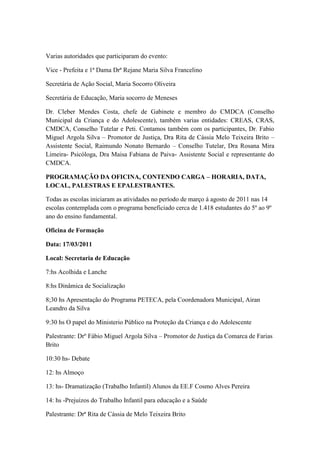 Varias autoridades que participaram do evento:

Vice - Prefeita e 1ª Dama Drª Rejane Maria Silva Francelino

Secretária de Ação Social, Maria Socorro Oliveira

Secretária de Educação, Maria socorro de Meneses

Dr. Cleber Mendes Costa, chefe de Gabinete e membro do CMDCA (Conselho
Municipal da Criança e do Adolescente), também varias entidades: CREAS, CRAS,
CMDCA, Conselho Tutelar e Peti. Contamos também com os participantes, Dr. Fabio
Miguel Argola Silva – Promotor de Justiça, Dra Rita de Cássia Melo Teixeira Brito –
Assistente Social, Raimundo Nonato Bernardo – Conselho Tutelar, Dra Rosana Mira
Limeira- Psicóloga, Dra Maisa Fabiana de Paiva- Assistente Social e representante do
CMDCA.

PROGRAMAÇÃO DA OFICINA, CONTENDO CARGA – HORARIA, DATA,
LOCAL, PALESTRAS E EPALESTRANTES.

Todas as escolas iniciaram as atividades no período de março á agosto de 2011 nas 14
escolas contemplada com o programa beneficiado cerca de 1.418 estudantes do 5º ao 9º
ano do ensino fundamental.

Oficina de Formação

Data: 17/03/2011

Local: Secretaria de Educação

7:hs Acolhida e Lanche

8:hs Dinâmica de Socialização

8;30 hs Apresentação do Programa PETECA, pela Coordenadora Municipal, Airan
Leandro da Silva

9:30 hs O papel do Ministerio Público na Proteção da Criança e do Adolescente

Palestrante: Drº Fábio Miguel Argola Silva – Promotor de Justiça da Comarca de Farias
Brito

10:30 hs- Debate

12: hs Almoço

13: hs- Dramatização (Trabalho Infantil) Alunos da EE.F Cosmo Alves Pereira

14: hs -Prejuízos do Trabalho Infantil para educação e a Saúde

Palestrante: Drª Rita de Cássia de Melo Teixeira Brito
 