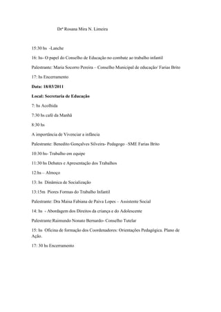 Drª Rosana Mira N. Limeira



15:30 hs -Lanche

16: hs- O papel do Conselho de Educação no combate ao trabalho infantil

Palestrante: Maria Socorro Pereira – Conselho Municipal de educação/ Farias Brito

17: hs Encerramento

Data: 18/03/2011

Local: Secretaria de Educação

7: hs Acolhida

7:30 hs café da Manhã

8:30 hs

A importância de Vivenciar a infância

Palestrante: Benedito Gonçalves Silveira- Pedagogo –SME Farias Brito

10:30 hs- Trabalho em equipe

11:30 hs Debates e Apresentação dos Trabalhos

12:hs – Almoço

13: hs Dinâmica de Socialização

13:15m Piores Formas do Trabalho Infantil

Palestrante: Dra Maisa Fabiana de Paiva Lopes – Assistente Social

14: hs - Abordagem dos Direitos da criança e do Adolescente

Palestrante:Raimundo Nonato Bernardo- Conselho Tutelar

15: hs Oficina de formação dos Coordenadores: Orientações Pedagógica. Plano de
Ação.

17: 30 hs Encerramento
 
