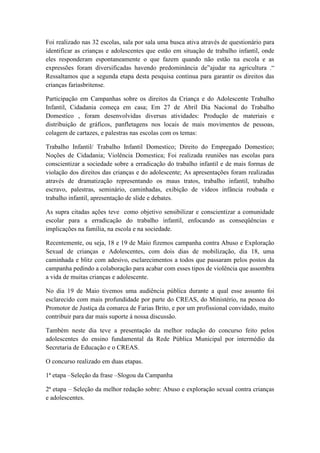 Foi realizado nas 32 escolas, sala por sala uma busca ativa através de questionário para
identificar as crianças e adolescentes que estão em situação de trabalho infantil, onde
eles responderam espontaneamente o que fazem quando não estão na escola e as
expressões foram diversificadas havendo predominância de”ajudar na agricultura .“
Ressaltamos que a segunda etapa desta pesquisa continua para garantir os direitos das
crianças fariasbritense.

Participação em Campanhas sobre os direitos da Criança e do Adolescente Trabalho
Infantil, Cidadania começa em casa; Em 27 de Abril Dia Nacional do Trabalho
Domestico , foram desenvolvidas diversas atividades: Produção de materiais e
distribuição de gráficos, panfletagens nos locais de mais movimentos de pessoas,
colagem de cartazes, e palestras nas escolas com os temas:

Trabalho Infantil/ Trabalho Infantil Domestico; Direito do Empregado Domestico;
Noções de Cidadania; Violência Domestica; Foi realizada reuniões nas escolas para
conscientizar a sociedade sobre a erradicação do trabalho infantil e de mais formas de
violação dos direitos das crianças e do adolescente; As apresentações foram realizadas
através de dramatização representando os maus tratos, trabalho infantil, trabalho
escravo, palestras, seminário, caminhadas, exibição de vídeos infância roubada e
trabalho infantil, apresentação de slide e debates.

As supra citadas ações teve como objetivo sensibilizar e conscientizar a comunidade
escolar para a erradicação do trabalho infantil, enfocando as conseqüências e
implicações na família, na escola e na sociedade.

Recentemente, ou seja, 18 e 19 de Maio fizemos campanha contra Abuso e Exploração
Sexual de crianças e Adolescentes, com dois dias de mobilização, dia 18, uma
caminhada e blitz com adesivo, esclarecimentos a todos que passaram pelos postos da
campanha pedindo a colaboração para acabar com esses tipos de violência que assombra
a vida de muitas crianças e adolescente.

No dia 19 de Maio tivemos uma audiência pública durante a qual esse assunto foi
esclarecido com mais profundidade por parte do CREAS, do Ministério, na pessoa do
Promotor de Justiça da comarca de Farias Brito, e por um profissional convidado, muito
contribuir para dar mais suporte á nossa discussão.

Também neste dia teve a presentação da melhor redação do concurso feito pelos
adolescentes do ensino fundamental da Rede Pública Municipal por intermédio da
Secretaria de Educação e o CREAS.

O concurso realizado em duas etapas.

1ª etapa –Seleção da frase –Slogou da Campanha

2ª etapa – Seleção da melhor redação sobre: Abuso e exploração sexual contra crianças
e adolescentes.
 
