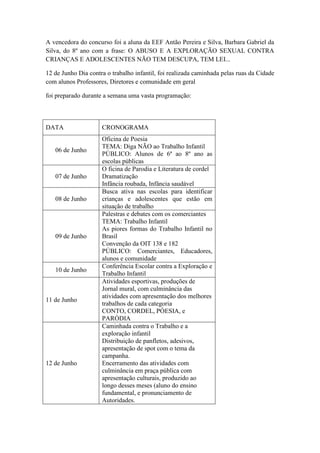 A vencedora do concurso foi a aluna da EEF Antão Pereira e Silva, Barbara Gabriel da
Silva, do 8º ano com a frase: O ABUSO E A EXPLORAÇÃO SEXUAL CONTRA
CRIANÇAS E ADOLESCENTES NÃO TEM DESCUPA, TEM LEI...

12 de Junho Dia contra o trabalho infantil, foi realizada caminhada pelas ruas da Cidade
com alunos Professores, Diretores e comunidade em geral

foi preparado durante a semana uma vasta programação:



DATA                 CRONOGRAMA
                     Oficina de Poesia
                     TEMA: Diga NÃO ao Trabalho Infantil
   06 de Junho
                     PÙBLICO: Alunos de 6º ao 8º ano as
                     escolas públicas
                     O ficina de Parodia e Literatura de cordel
   07 de Junho       Dramatização
                     Infância roubada, Infância saudável
                     Busca ativa nas escolas para identificar
   08 de Junho       crianças e adolescentes que estão em
                     situação de trabalho
                     Palestras e debates com os comerciantes
                     TEMA: Trabalho Infantil
                     As piores formas do Trabalho Infantil no
   09 de Junho       Brasil
                     Convenção da OIT 138 e 182
                     PÚBLICO: Comerciantes, Educadores,
                     alunos e comunidade
                     Conferência Escolar contra a Exploração e
   10 de Junho
                     Trabalho Infantil
                     Atividades esportivas, produções de
                     Jornal mural, com culminância das
                     atividades com apresentação dos melhores
11 de Junho
                     trabalhos de cada categoria
                     CONTO, CORDEL, PÓESIA, e
                     PARÒDIA
                     Caminhada contra o Trabalho e a
                     exploração infantil
                     Distribuição de panfletos, adesivos,
                     apresentação de spot com o tema da
                     campanha.
12 de Junho          Encerramento das atividades com
                     culminância em praça pública com
                     apresentação culturais, produzido ao
                     longo desses meses (aluno do ensino
                     fundamental, e pronunciamento de
                     Autoridades.
 