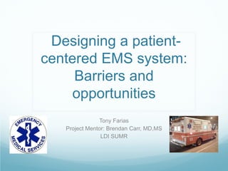 Designing a patient-
centered EMS system:
     Barriers and
     opportunities
               Tony Farias
   Project Mentor: Brendan Carr, MD,MS
                LDI SUMR
 