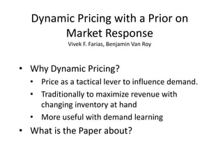 Dynamic Pricing with a Prior on
       Market Response
            Vivek F. Farias, Benjamin Van Roy



• Why Dynamic Pricing?
  • Price as a tactical lever to influence demand.
  • Traditionally to maximize revenue with
    changing inventory at hand
  • More useful with demand learning
• What is the Paper about?
 