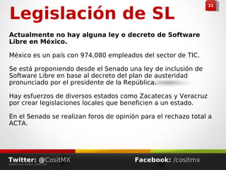 Legislación de SL
Actualmente no hay alguna ley o decreto de Software
Libre en México.
México es un país con 974,080 empleados del sector de TIC.
Se está proponiendo desde el Senado una ley de inclusión de
Software Libre en base al decreto del plan de austeridad
pronunciado por el presidente de la República.
Hay esfuerzos de diversos estados como Zacatecas y Veracruz
por crear legislaciones locales que beneficien a un estado.
En el Senado se realizan foros de opinión para el rechazo total a
ACTA.
2121
Twitter: @CositMX
INNOVAR PARA CRECER
Facebook: /cositmx
 