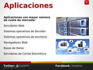 Aplicaciones
Aplicaciones con mayor número
de cuota de mercado:
Servidores Web
Sistemas operativos de Servidor
Sistemas operativos de escritorio
Navegadores Web
Bases de Datos
Servidores de Correo Electrónico
66
Twitter: @CositMX
INNOVAR PARA CRECER
Facebook: /cositmx
 