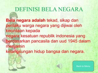 DEFINISI BELA NEGARA
Bela negara adalah tekad, sikap dan
perilaku warga negara yang dijiwai oleh
kecintaan kepada
negara kesatuan republik indonesia yang
berdasarkan pancasila dan uud 1945 dalam
menjamin
kelangsungan hidup bangsa dan negara.
Back to Menu
 