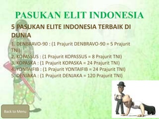 PASUKAN ELIT INDONESIA
5 PASUKAN ELITE INDONESIA TERBAIK DI
DUNIA
1. DENBRAVO-90 : (1 Prajurit DENBRAVO-90 = 5 Prajurit
TNI)
2. KOPASSUS : (1 Prajurit KOPASSUS = 8 Prajurit TNI)
3. KOPASKA : (1 Prajurit KOPASKA = 24 Prajurit TNI)
4. YONTAIFIB : (1 Prajurit YONTAIFIB = 24 Prajurit TNI)
5. DENJAKA : (1 Prajurit DENJAKA = 120 Prajurit TNI)
Back to Menu
 