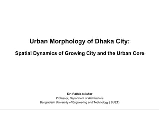 Urban Morphology of Dhaka City:
Spatial Dynamics of Growing City and the Urban Core




                             Dr. Farida Nilufar
                    Professor, Department of Architecture
         Bangladesh University of Engineering and Technology ( BUET)


                                                                       1
 