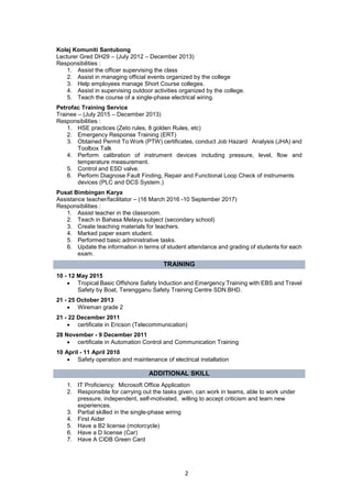 2
Kolej Komuniti Santubong
Lecturer Gred DH29 – (July 2012 – December 2013)
Responsibilities :
1. Assist the officer supervising the class
2. Assist in managing official events organized by the college
3. Help employees manage Short Course colleges.
4. Assist in supervising outdoor activities organized by the college.
5. Teach the course of a single-phase electrical wiring.
Petrofac Training Service
Trainee – (July 2015 – December 2013)
Responsibilities :
1. HSE practices (Zeto rules, 8 golden Rules, etc)
2. Emergency Response Training (ERT)
3. Obtained Permit To Work (PTW) certificates, conduct Job Hazard Analysis (JHA) and
Toolbox Talk
4. Perform calibration of instrument devices including pressure, level, flow and
temperature measurement.
5. Control and ESD valve.
6. Perform Diagnose Fault Finding, Repair and Functional Loop Check of instruments
devices (PLC and DCS System.)
Pusat Bimbingan Karya
Assistance teacher/facilitator – (16 March 2016 ­10 September 2017)
Responsibilities :
1. Assist teacher in the classroom.
2. Teach in Bahasa Melayu subject (secondary school)
3. Create teaching materials for teachers.
4. Marked paper exam student.
5. Performed basic administrative tasks.
6. Update the information in terms of student attendance and grading of students for each
exam.
TRAINING
10 - 12 May 2015
• Tropical Basic Offshore Safety Induction and Emergency Training with EBS and Travel
Safety by Boat, Terengganu Safety Training Centre SDN.BHD.
21 - 25 October 2013
• Wireman grade 2
21 - 22 December 2011
• certificate in Ericson (Telecommunication)
28 November - 9 December 2011
• certificate in Automation Control and Communication Training
10 April - 11 April 2010
• Safety operation and maintenance of electrical installation
ADDITIONAL SKILL
1. IT Proficiency: Microsoft Office Application
2. Responsible for carrying out the tasks given, can work in teams, able to work under
pressure, independent, self-motivated, willing to accept criticism and learn new
experiences.
3. Partial skilled in the single-phase wiring
4. First Aider
5. Have a B2 license (motorcycle)
6. Have a D license (Car)
7. Have A CIDB Green Card
 
