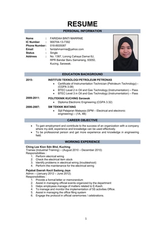 1
RESUME
PERSONAL INFORMATION
Name :
IC Number :
Phone Number:
Email :
Status :
Address :
FARIDAH BINTI MARRNIE
900704-13-7392
016-8935087
faridahmarrnie@yahoo.com
Single
No. 1387, Lorong Cahaya Damai 6J,
RPR Bandar Baru Samariang, 93050,
Kucing, Sarawak.
EDUCATION BACKGROUND
2015:
2009-2011:
2006-2007:
INSTITUSI TEKNOLOGI PETROLEUM PETRONAS
• Certificate of Instrumentation Technician (Petroleum Technology) -
(CGPA 3.08)
• BTEC Level 2 in Oil and Gas Technology (Instrumentation) – Pass
• BTEC Level 3 in Oil and Gas Technology (Instrumentation) – Pass
POLITEKNIK KUCHING Sarawak
• Diploma Electronic Engineering (CGPA 3.32)
SM TEKNIK MATANG
• Sijil Pelajaran Malaysia (SPM – Electrical and electronic
engineering) – (1A, 4B)
CAREER OBJECTIVE
• To gain employment and contribute to the success of an organization with a company
where my skill, experience and knowledge can be used effectively.
• To be professional person and get more experience and knowledge in engineering
field.
WORKING EXPERIENCE
Ching Lee Kion Sdn Bhd, Kuching
Trainee (Industrial Training) – (August 2010 – December 2010)
Responsibilities :
1. Perform elecrical wiring
2. Check the electrical item stock
3. Identify problems in electrical wiring (troubleshoot)
4. Perform the maintenance for the electrical wiring
Pejabat Daerah Kecil Sadong Jaya
Admin – (January 2012 – June 2012)
Responsibilities :
1. Provide a formal letter or memorandum
2. Assist in managing official events organized by the department
3. Helps employees manage of matters related to E-Kasih.
4. To manage and monitor the implementation of 5S activities Office.
5. Assist in managing the office filing system
6. Engage the protocol in official ceremonies / celebrations.
 