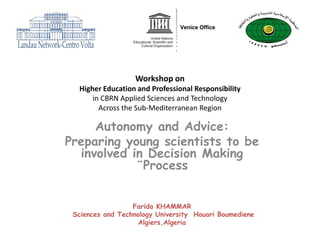 Workshop on
  Higher Education and Professional Responsibility
      in CBRN Applied Sciences and Technology
        Across the Sub-Mediterranean Region

     Autonomy and Advice:
Preparing young scientists to be
  involved in Decision Making
            ¨Process


                  Farida KHAMMAR
 Sciences and Technology University Houari Boumediene
                    Algiers,Algeria
 