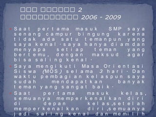  Sa a t      p e r t a ma ma s u k        S MP s a y a
  s e   n a n g c a mp u r b i n g u n g       k a r e n a
  t i   d a k a d a s a t u t e ma n p u n y a n g
  s a   y a k e n a l . s a y a h a n y a d i a m d a n
  me    n y a p a     s e t i a p    t e ma n      y a n g
  b e   r t e mu , d e n g a n      ma k s u d     a g a r
  b i   s a s a l i n g k e n a l .
 Sa    y a me n g i k u t i Ma s a O r i e n t a s i
  Si    s w a (M O S ) s e l a m a 3 h a r i . D a n
  wa    k t u p e mb a g i a n k e l a s p u n s a y a
  s u   d a h       me n d a p a t k a n       b a n y a k
  t e   ma n y a n g s a n g a t b a i k .
 Sa    a t     p e r t a ma      ma s u k      k e l a s ,
  s e   mu a n y a me mp e r k e n a l k a n d i r i
  d i           d e p a n         k e l a s ,s e t e l a h
  me    mp e r k e n a l k a n    d i r i ,s e m u a n y a
  j a   d i s a l i n g k e n a l d a n me mi l i h
 