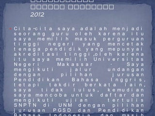  C i t a -c i t a       s a y a a d a l a h me n j a d i
 s e o   r   a n g g u r u o l e h k a r e n a i t u
 s a y   a     me mi l i h ma s u k p e r g u r u a n
 t i n   g   g i    n e g e r i      y a n g    me n c e t a k
 t e n   a   g a p e n d i d i k y a n g me p u n y a i
 a k r   e   d i t a s i    t i n g g i ,o l e h k a r e n a
 i t u       s a y a me mi l i h U n i v e r s i t a s
 Ne g    e   r i         Ma k a s s a r          .        Sa y a
 me n    g   i k u t i         j a l u r        u n d a n g a n
 d e n   g   a n          p i l i h a n            j u r u s a n
 Pe n    d   i d i k a n        Ba h a s a        I n g g r i s ,
 t e t   a   p i     t a k d i r      b e r k a t a      l a i n ,
 s a y   a       t i d a k       l u l u s ,    k e mu d i a n
 s a y   a    me n c o b a u n t u k         d a f t a r d a n
 me n    g   i k u t i       u j i a n          t e r t u l i s
 SNP     T   N d i       UNM d e n g a n           p i l i h a n
 j u r   u   s a n     P GS D      d a n    Pe n d i d i k a n
 