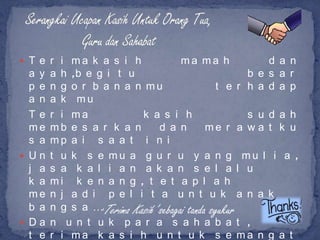  T e r i ma k a s i h              ma ma h          d a n
  a y   a h ,b e g i t u                         b e s a r
  p e   n g o r b a n a n mu               t e r h a d a p
  a n   a k mu
  Te    r i ma             k a s i h                 s u d a h
  me    mb e s a r k a n        d a n        me r a w a t k u
  s a   mp a i s a a t i n i
 Un    t u k s e mu a g u r u y a n g mu l i a ,
  j a   s a k a l i a n a k a n s e l a l u
  k a   mi k e n a n g , t e t a p l a h
  me    n j a d i p e l i t a u n t u k a n a k
  b a   n g s a …‘Terima Kasih’ sebagai tanda syukur
 Da    n u n t u k p a r a s a h a b a t ,
  t e   r i ma k a s i h u n t u k s e ma n g a t
 