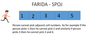 FARIDA - SPOJ
1 2 3 4 5
Person cannot pick adjacent cell numbers. So for example if the
person picks 1 then he cannot pick 2 and similarly if person
picks 3 then he cannot pick 2 and 4.
 