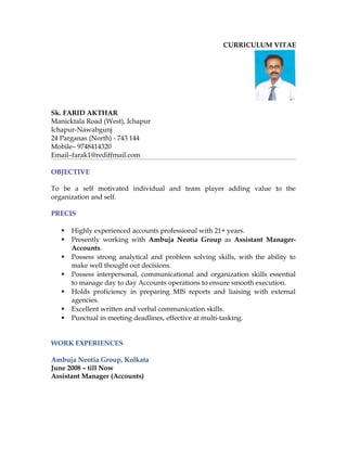 CURRICULUM VITAE
Sk. FARID AKTHAR
Manicktala Road (West), Ichapur
Ichapur-Nawabgunj
24 Parganas (North) - 743 144
Mobile– 9748414320
Email–farak1@rediffmail.com
OBJECTIVE
To be a self motivated individual and team player adding value to the
organization and self.
PRECIS
 Highly experienced accounts professional with 21+ years.
 Presently working with Ambuja Neotia Group as Assistant Manager-
Accounts.
 Possess strong analytical and problem solving skills, with the ability to
make well thought out decisions.
 Possess interpersonal, communicational and organization skills essential
to manage day to day Accounts operations to ensure smooth execution.
 Holds proficiency in preparing MIS reports and liaising with external
agencies.
 Excellent written and verbal communication skills.
 Punctual in meeting deadlines, effective at multi-tasking.
WORK EXPERIENCES
Ambuja Neotia Group, Kolkata
June 2008 – till Now
Assistant Manager (Accounts)
 